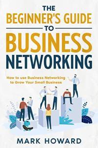 The Beginner s Guide to Business Networking How to use Business Networking to Grow Your Small