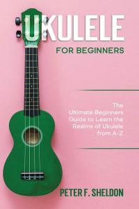 Ukulele for Beginners The Ultimate Beginner s Guide to Learn the Realms of Ukulele from A Z