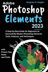 Adobe Photoshop Elements 2023 A Step by Step Guide for Beginners to Successfully Master Photoshop