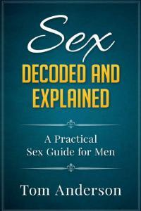 Sex Decoded and Explained A Practical Sex Guide for Men By Tom Anderson