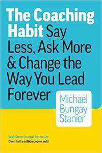 The Coaching Habit Say Less Ask More Change the Way You Lead Forever by Michael Bungay Stani