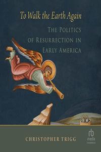 Christopher Trigg To Walk the Earth Again The Politics of Resurrection in Early America
