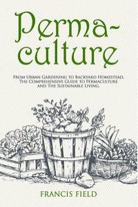 Permaculture From Urban Gardening to Backyard Homestead The Comprehensive Guide