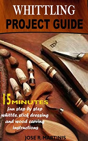 Whittling Project Guide: Complete 15 Minutes Beginner’s Guide With Fun Step-by-step Whittling, Wood Carving and Stick Dressing