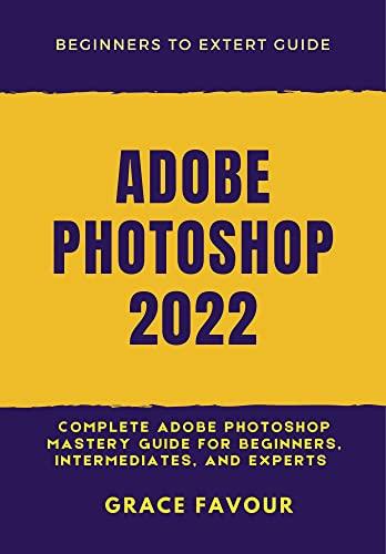 ADOBE PHOTOSHOP 2022 Complete Adobe Photoshop Mastery Guide for Beginners Intermediates and Experts
