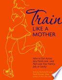 Train Like a Mother How to Get Across Any Finish Line and Not Lose Your Family Job Or Sanity by
