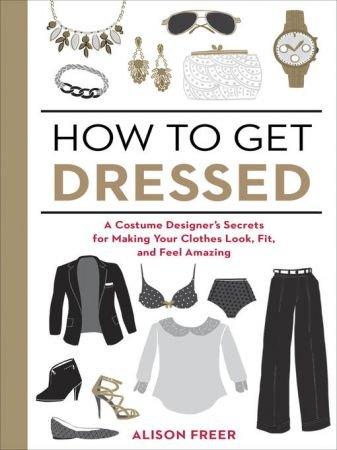 How to Get Dressed A Costume Designer s Secrets for Making Your Clothes Look Fit and Feel A