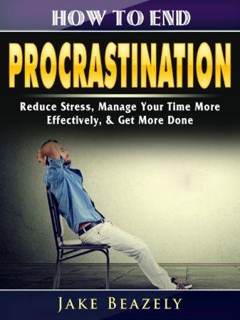 How to End Procrastination Reduce Stress Manage Your Time More Effectively Get More Done