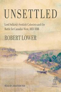 Robert Lower Unsettled Lord Selkirks Scottish Colonists and the Battle for Canadas West 1813 1816